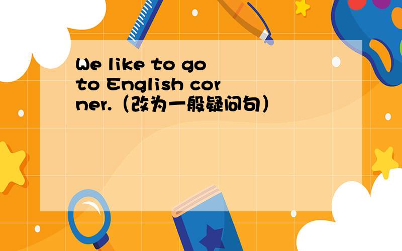 We like to go to English corner.（改为一般疑问句）