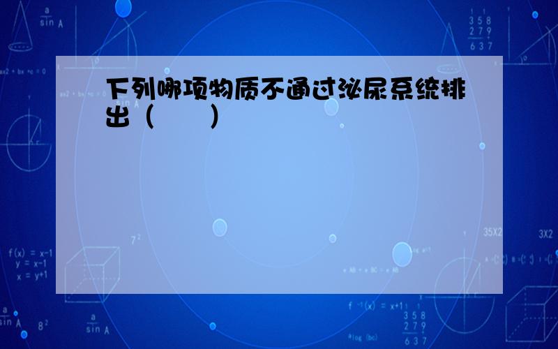 下列哪项物质不通过泌尿系统排出（　　）