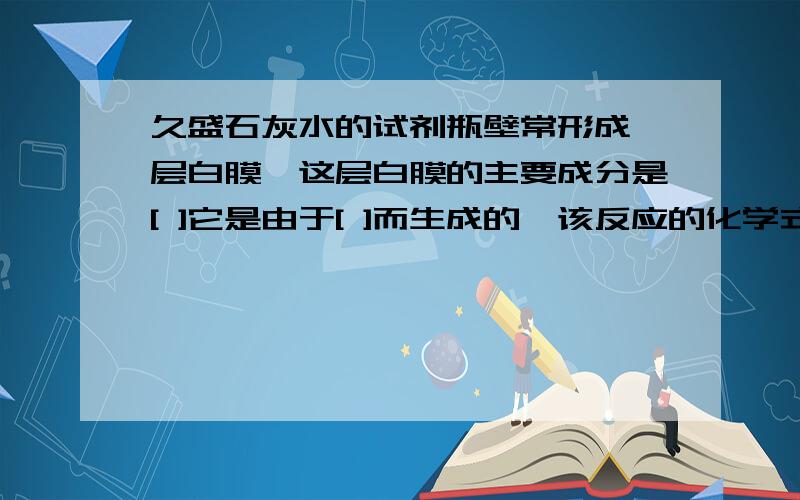 久盛石灰水的试剂瓶壁常形成一层白膜,这层白膜的主要成分是[ ]它是由于[ ]而生成的,该反应的化学式为[ ]