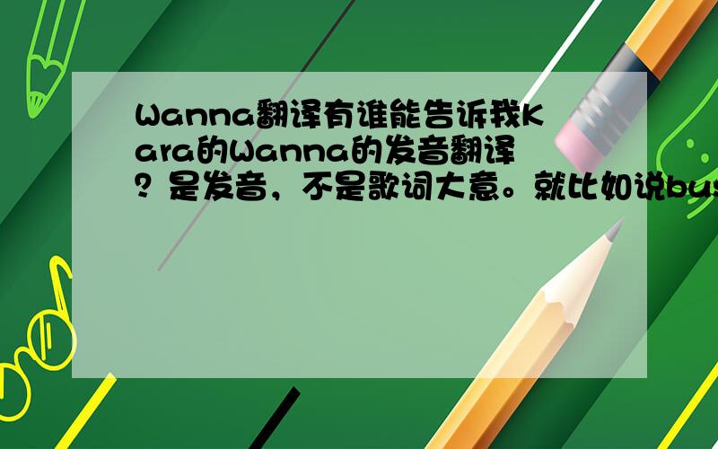 Wanna翻译有谁能告诉我Kara的Wanna的发音翻译？是发音，不是歌词大意。就比如说bus是“爸死”这样。我说的是歌