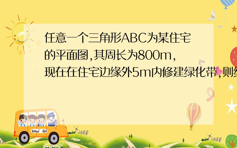 任意一个三角形ABC为某住宅的平面图,其周长为800m,现在在住宅边缘外5m内修建绿化带,则绿化带面积为