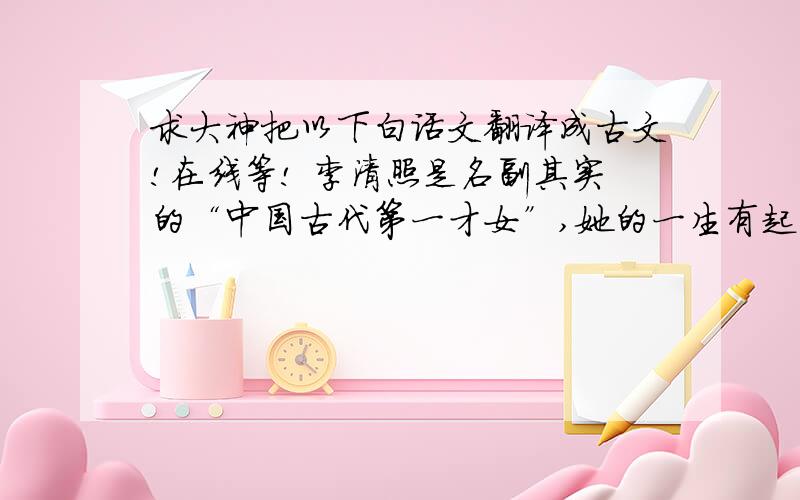 求大神把以下白话文翻译成古文!在线等! 李清照是名副其实的“中国古代第一才女”,她的一生有起有落,对不同人生阶段有不同层