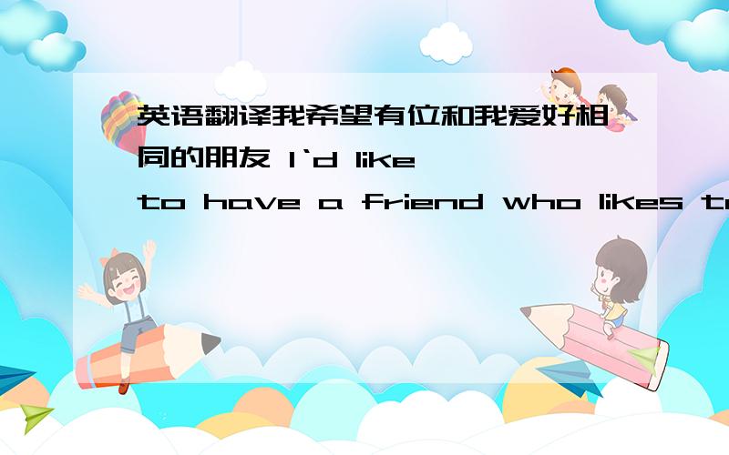 英语翻译我希望有位和我爱好相同的朋友 I‘d like to have a friend who likes to do