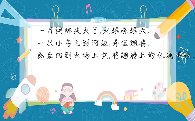 一片树林失火了,火越烧越大.一只小鸟飞到河边,弄湿翅膀,然后回到火场上空,将翅膀上的水滴下来,希望熄灭大火,它一次又一次