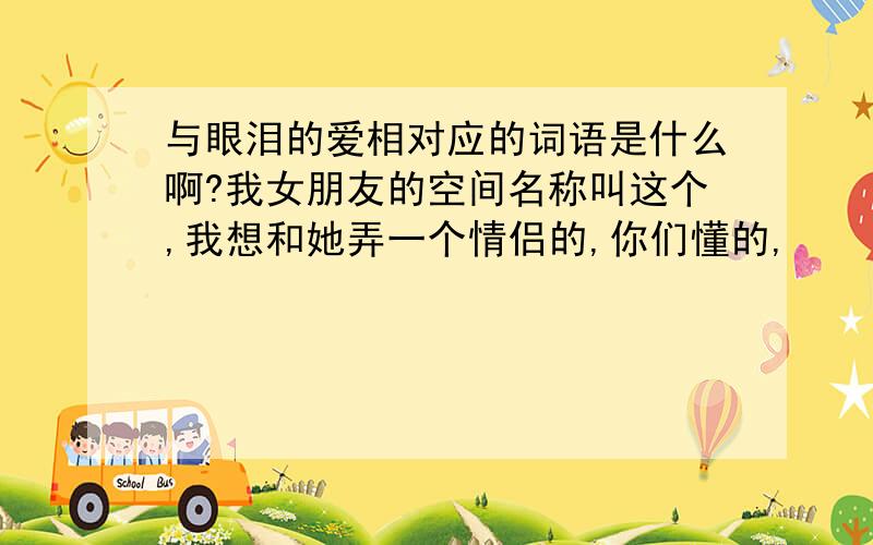 与眼泪的爱相对应的词语是什么啊?我女朋友的空间名称叫这个,我想和她弄一个情侣的,你们懂的,