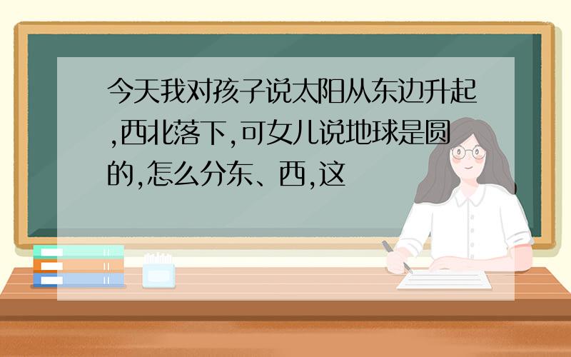 今天我对孩子说太阳从东边升起,西北落下,可女儿说地球是圆的,怎么分东、西,这