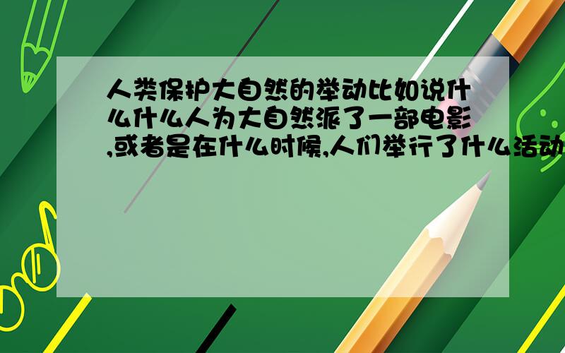 人类保护大自然的举动比如说什么什么人为大自然派了一部电影,或者是在什么时候,人们举行了什么活动来让人们知道大自然的,很多