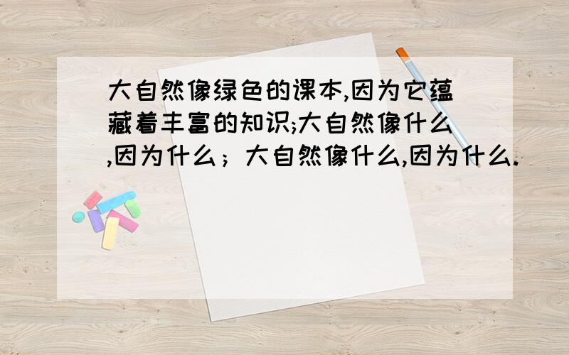 大自然像绿色的课本,因为它蕴藏着丰富的知识;大自然像什么,因为什么；大自然像什么,因为什么.