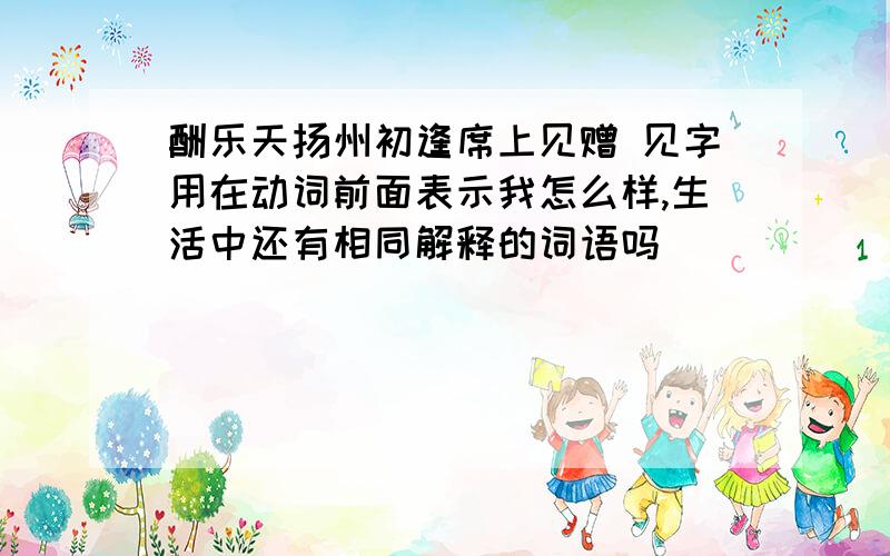 酬乐天扬州初逢席上见赠 见字用在动词前面表示我怎么样,生活中还有相同解释的词语吗