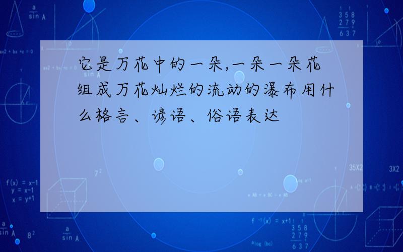 它是万花中的一朵,一朵一朵花组成万花灿烂的流动的瀑布用什么格言、谚语、俗语表达