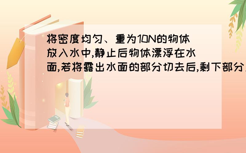 将密度均匀、重为10N的物体放入水中,静止后物体漂浮在水面,若将露出水面的部分切去后,剩下部分重为8N