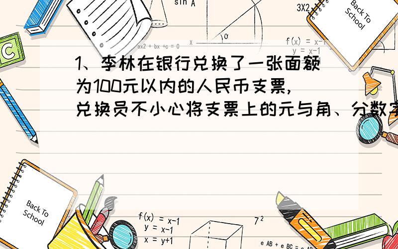 1、李林在银行兑换了一张面额为100元以内的人民币支票,兑换员不小心将支票上的元与角、分数字看倒置（例如把12.34元看