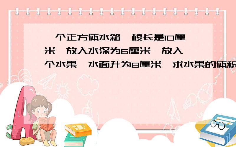 一个正方体水箱,棱长是10厘米,放入水深为6厘米,放入一个水果,水面升为8厘米,求水果的体积是多少?