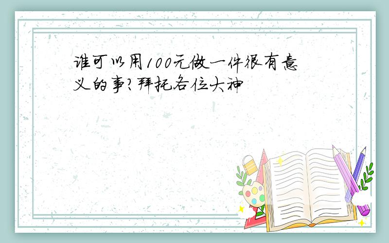 谁可以用100元做一件很有意义的事?拜托各位大神