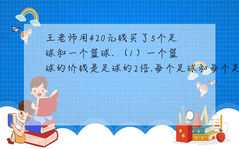 王老师用420元钱买了5个足球和一个篮球. （1）一个篮球的价钱是足球的2倍.每个足球和每个足球各多少元?（2）一个篮球