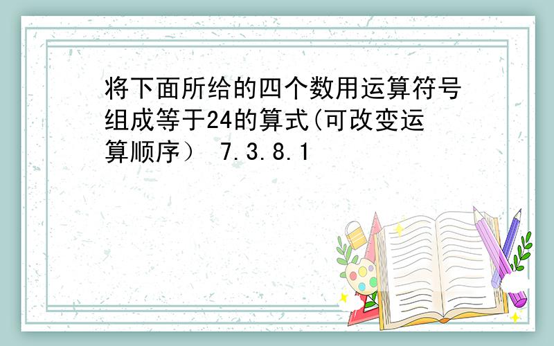 将下面所给的四个数用运算符号组成等于24的算式(可改变运算顺序） 7.3.8.1