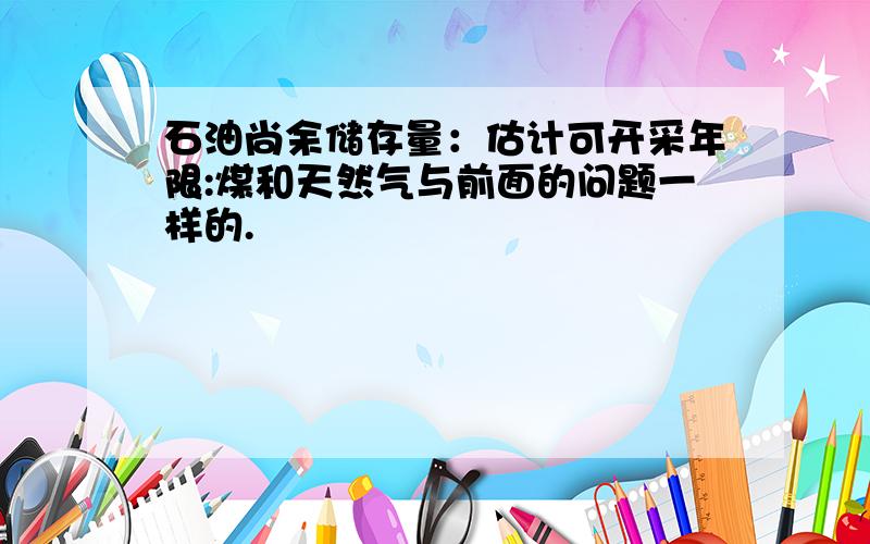 石油尚余储存量：估计可开采年限:煤和天然气与前面的问题一样的.