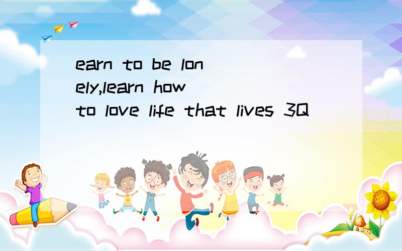 earn to be lonely,learn how to love life that lives 3Q