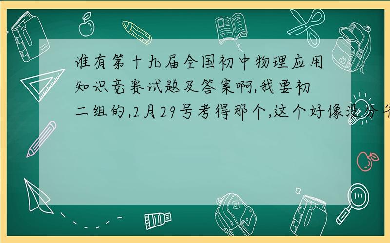 谁有第十九届全国初中物理应用知识竞赛试题及答案啊,我要初二组的,2月29号考得那个,这个好像没分省市吧.