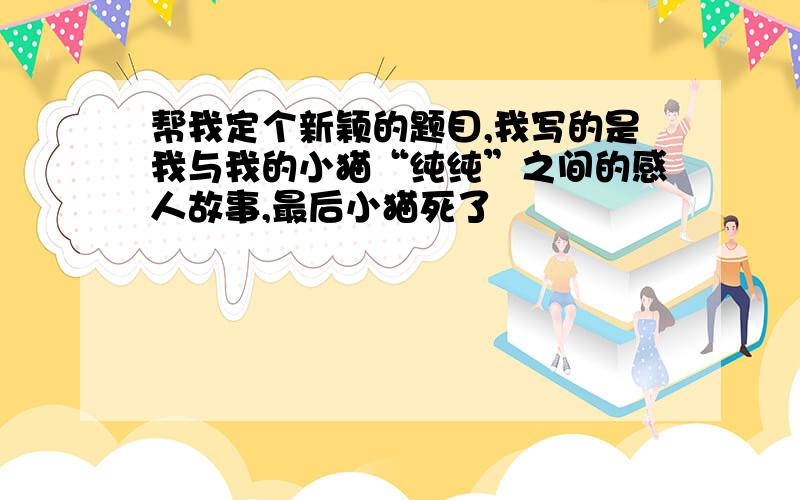 帮我定个新颖的题目,我写的是我与我的小猫“纯纯”之间的感人故事,最后小猫死了