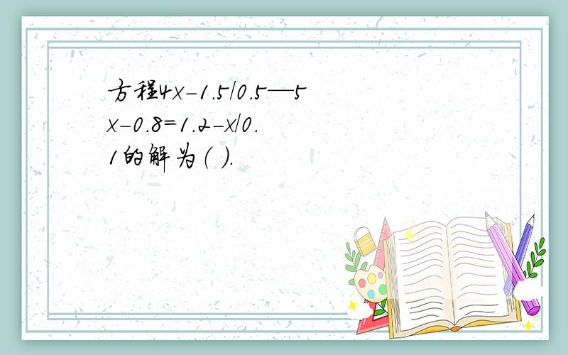 方程4x-1.5/0.5—5x-0.8=1.2-x/0.1的解为（ ）.