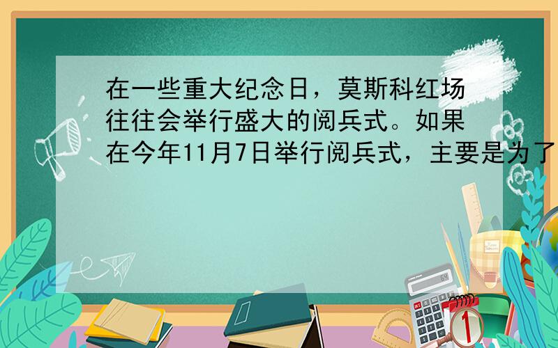 在一些重大纪念日，莫斯科红场往往会举行盛大的阅兵式。如果在今年11月7日举行阅兵式，主要是为了纪念 A．俄国十月革命的胜