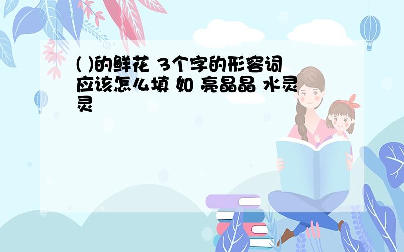 ( )的鲜花 3个字的形容词应该怎么填 如 亮晶晶 水灵灵