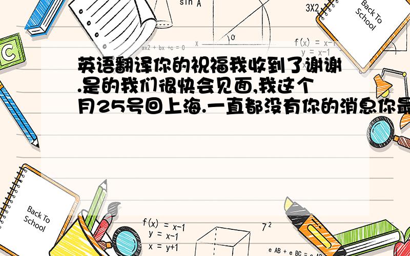 英语翻译你的祝福我收到了谢谢.是的我们很快会见面,我这个月25号回上海.一直都没有你的消息你最近很忙吗?也希望你口袋里的