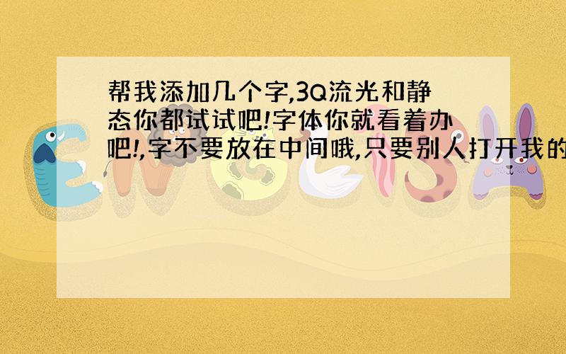 帮我添加几个字,3Q流光和静态你都试试吧!字体你就看着办吧!,字不要放在中间哦,只要别人打开我的留言板或者说说也能看见字