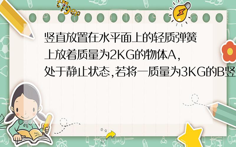 竖直放置在水平面上的轻质弹簧上放着质量为2KG的物体A,处于静止状态,若将一质量为3KG的B竖直向下轻放在A的一瞬间,求