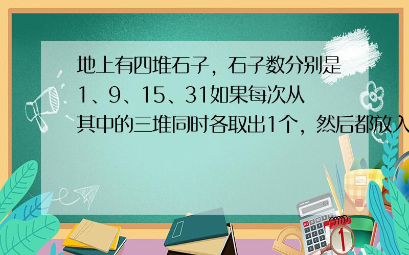 地上有四堆石子，石子数分别是1、9、15、31如果每次从其中的三堆同时各取出1个，然后都放入第四堆中，那么，能否经过若干