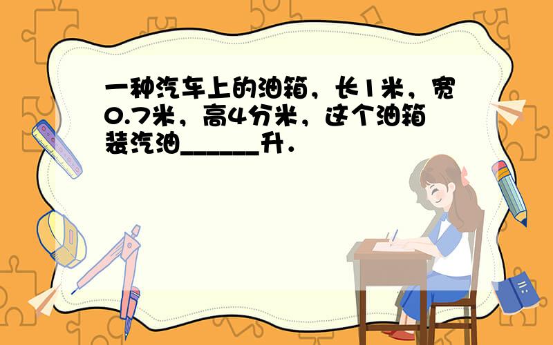 一种汽车上的油箱，长1米，宽0.7米，高4分米，这个油箱装汽油______升．