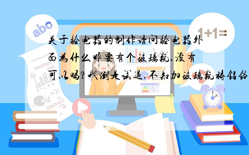 关于验电器的制作请问验电器外面为什么非要有个玻璃瓶,没有可以吗?我倒是试过,不知加玻璃瓶将铝铂封起来起不起作用,但不加从