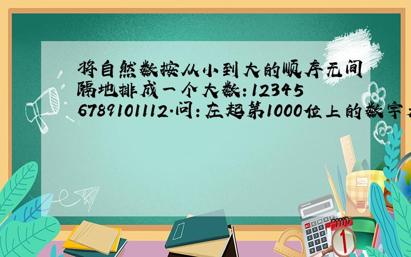 将自然数按从小到大的顺序无间隔地排成一个大数：123456789101112.问：左起第1000位上的数字是几?