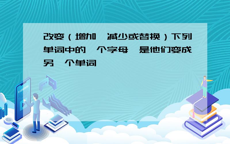 改变（增加,减少或替换）下列单词中的一个字母,是他们变成另一个单词