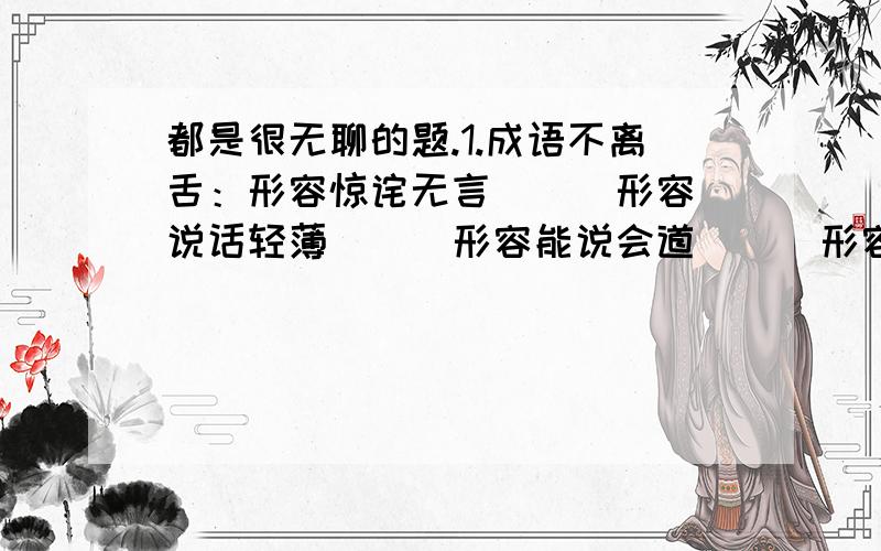 都是很无聊的题.1.成语不离舌：形容惊诧无言（ ） 形容说话轻薄（ ） 形容能说会道（ ） 形容信口胡说（ ） 形容不善