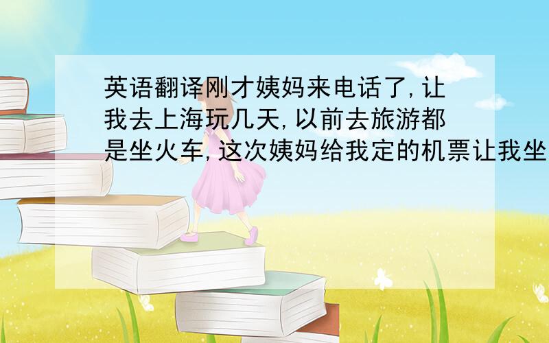 英语翻译刚才姨妈来电话了,让我去上海玩几天,以前去旅游都是坐火车,这次姨妈给我定的机票让我坐飞机去,这是我第一次坐飞机,