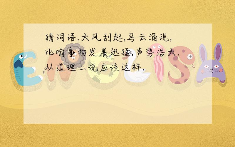 猜词语.大风刮起,乌云涌现,比喻事物发展迅猛,声势浩大.从道理上说应该这样.