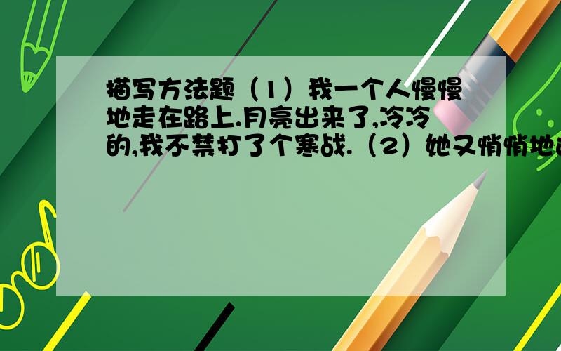 描写方法题（1）我一个人慢慢地走在路上.月亮出来了,冷冷的,我不禁打了个寒战.（2）她又悄悄地进来,眼边红红的,看着我.