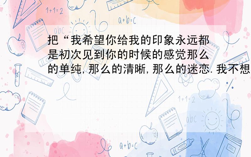 把“我希望你给我的印象永远都是初次见到你的时候的感觉那么的单纯,那么的清晰,那么的迷恋.我不想失去这个感觉.”写成繁体字