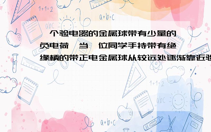 一个验电器的金属球带有少量的负电荷,当一位同学手持带有绝缘柄的带正电金属球从较远处逐渐靠近验电器的金属球但未接触时,发现