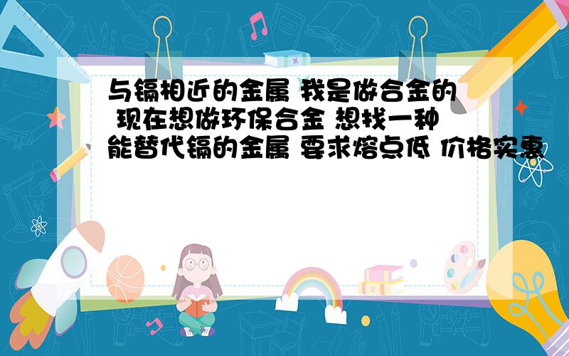 与镉相近的金属 我是做合金的 现在想做环保合金 想找一种能替代镉的金属 要求熔点低 价格实惠