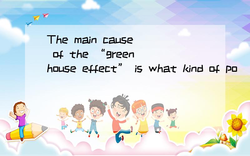 The main cause of the “greenhouse effect” is what kind of po