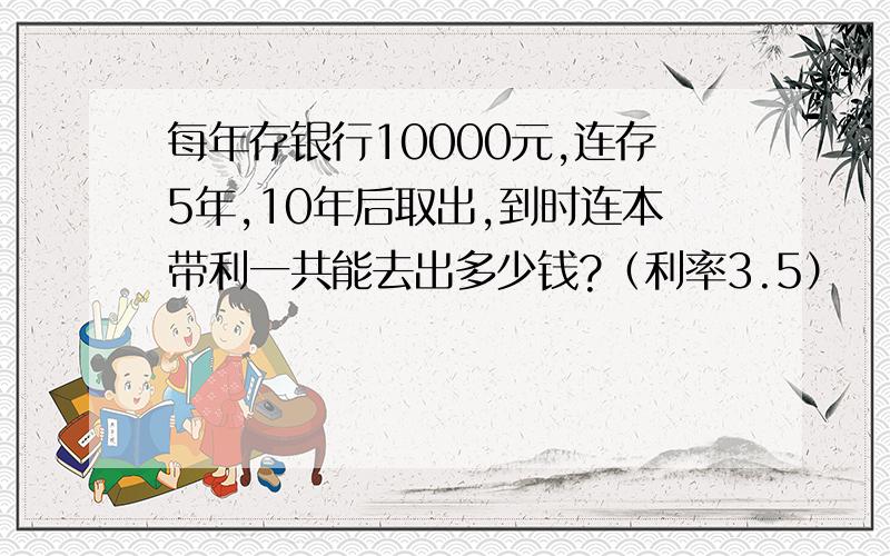 每年存银行10000元,连存5年,10年后取出,到时连本带利一共能去出多少钱?（利率3.5）