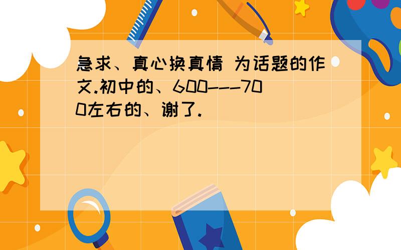 急求、真心换真情 为话题的作文.初中的、600---700左右的、谢了.