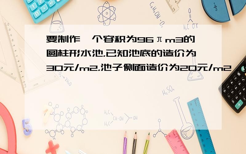 要制作一个容积为96πm3的圆柱形水池，已知池底的造价为30元/m2，池子侧面造价为20元/m2．如果不计其他费用，问如