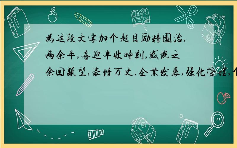 为这段文字加个题目励精图治,两余年,喜迎丰收时刻,感慨之余回头望,豪情万丈.企业发展,强化管理,个个奋勇争光.固本强基,