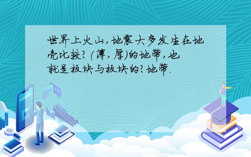 世界上火山,地震大多发生在地壳比较?(薄,厚)的地带,也就是板块与板块的?地带.