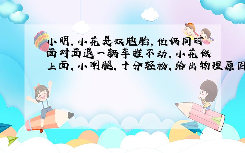 小明,小花是双胞胎,他俩同时面对面退一辆车推不动,小花做上面,小明腿,十分轻松,给出物理原因.