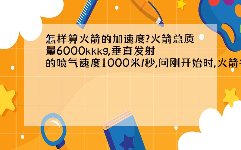 怎样算火箭的加速度?火箭总质量6000kkkg,垂直发射的喷气速度1000米/秒,问刚开始时,火箭每秒钟大约要喷出多少气